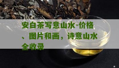 安白茶写意山水-价格、图片和画，诗意山水全收录