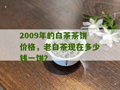 2009年的白茶茶饼价格，老白茶现在多少钱一饼？