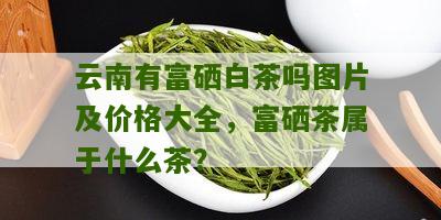 云南有富硒白茶吗图片及价格大全，富硒茶属于什么茶？