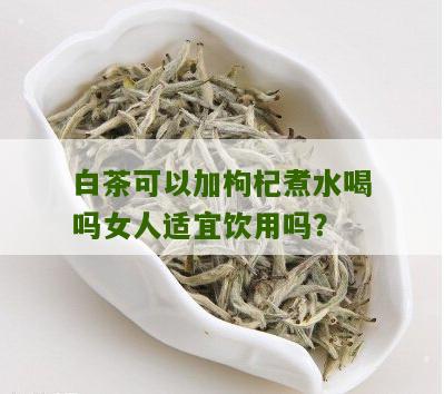 白茶可以加枸杞煮水喝吗女人适宜饮用吗？