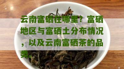 云南富硒在哪里？富硒地区与富硒土分布情况，以及云南富硒茶的品类。