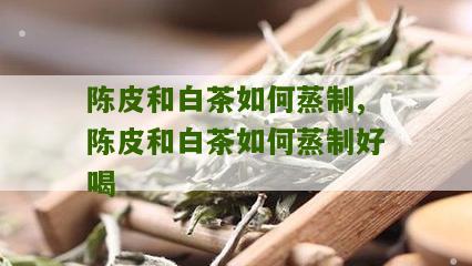 陈皮和白茶如何蒸制,陈皮和白茶如何蒸制好喝