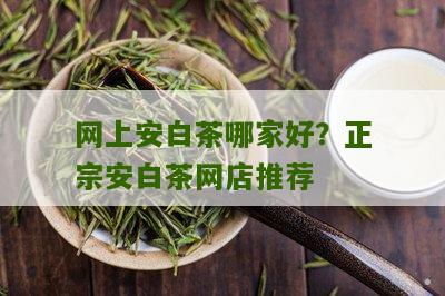 网上安白茶哪家好？正宗安白茶网店推荐