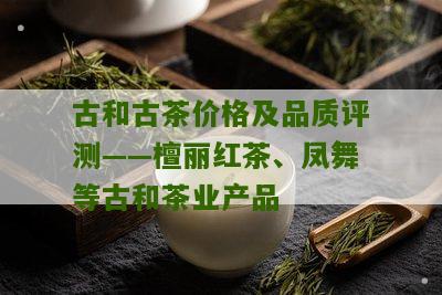 古和古茶价格及品质评测——檀丽红茶、凤舞等古和茶业产品