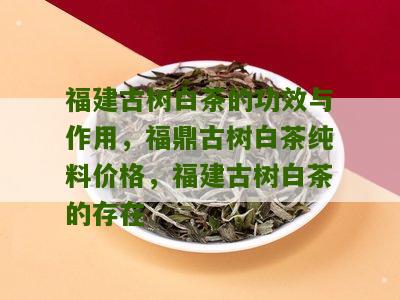 福建古树白茶的功效与作用，福鼎古树白茶纯料价格，福建古树白茶的存在