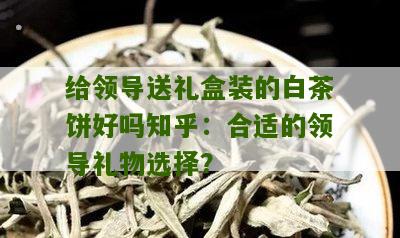 给领导送礼盒装的白茶饼好吗知乎：合适的领导礼物选择？