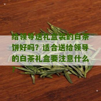 给领导送礼盒装的白茶饼好吗？适合送给领导的白茶礼盒要注意什么？