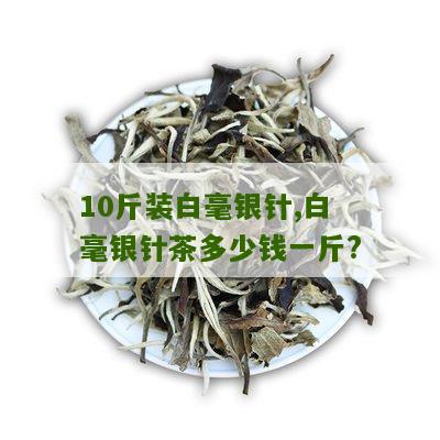 10斤装白毫银针,白毫银针茶多少钱一斤?