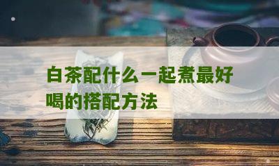 白茶配什么一起煮最好喝的搭配方法