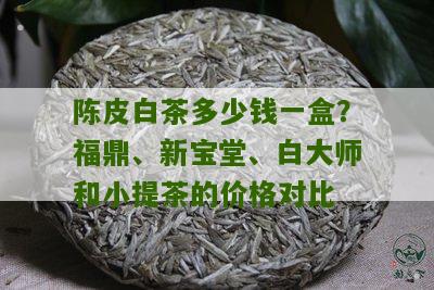 陈皮白茶多少钱一盒？福鼎、新宝堂、白大师和小提茶的价格对比