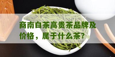 商南白茶高贵茶品牌及价格，属于什么茶？