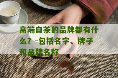 高端白茶的品牌都有什么？-包括名字、牌子和品牌名称