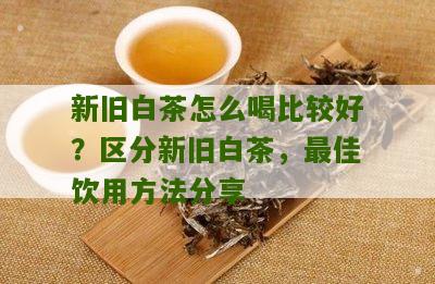 新旧白茶怎么喝比较好？区分新旧白茶，最佳饮用方法分享