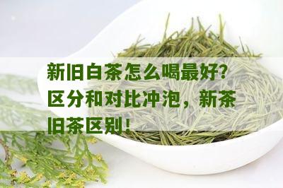 新旧白茶怎么喝最好？区分和对比冲泡，新茶旧茶区别！