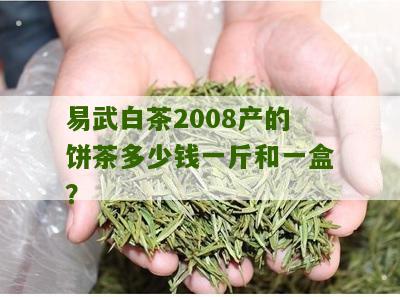 易武白茶2008产的饼茶多少钱一斤和一盒？