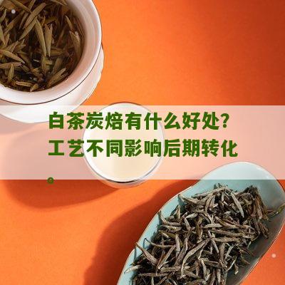 白茶炭焙有什么好处？工艺不同影响后期转化。