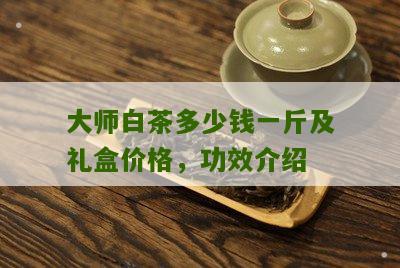 大师白茶多少钱一斤及礼盒价格，功效介绍