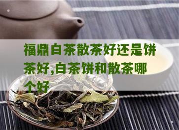 福鼎白茶散茶好还是饼茶好,白茶饼和散茶哪个好