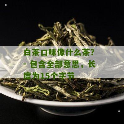 白茶口味像什么茶？ - 包含全部意思，长度为15个字节