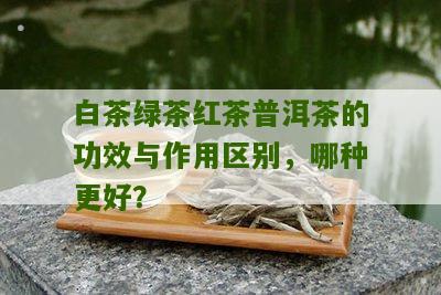 白茶绿茶红茶普洱茶的功效与作用区别，哪种更好？