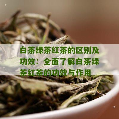 白茶绿茶红茶的区别及功效：全面了解白茶绿茶红茶的功效与作用