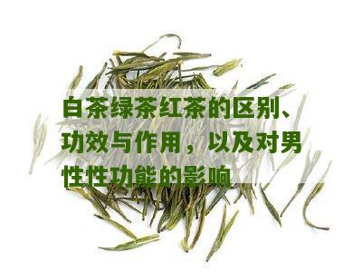 白茶绿茶红茶的区别、功效与作用，以及对男性性功能的影响