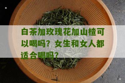 白茶加玫瑰花加山楂可以喝吗？女生和女人都适合喝吗？