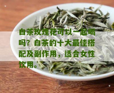 白茶玫瑰花可以一起喝吗？白茶的十大最佳搭配及副作用，适合女性饮用。