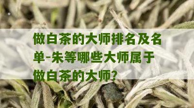 做白茶的大师排名及名单-朱等哪些大师属于做白茶的大师？