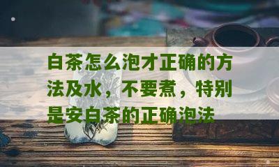 白茶怎么泡才正确的方法及水，不要煮，特别是安白茶的正确泡法