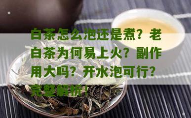 白茶怎么泡还是煮？老白茶为何易上火？副作用大吗？开水泡可行？完整解析！