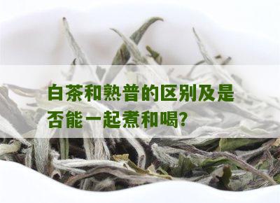 白茶和熟普的区别及是否能一起煮和喝？