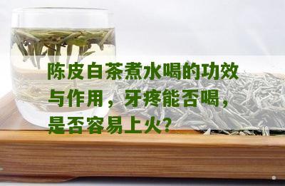 陈皮白茶煮水喝的功效与作用，牙疼能否喝，是否容易上火？