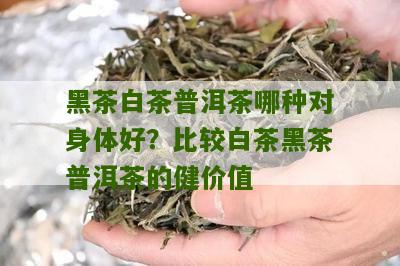 黑茶白茶普洱茶哪种对身体好？比较白茶黑茶普洱茶的健价值