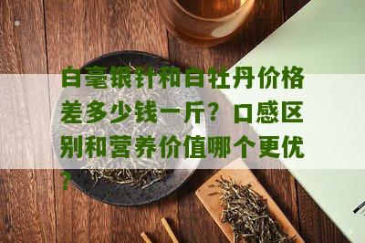 白毫银针和白牡丹价格差多少钱一斤？口感区别和营养价值哪个更优？