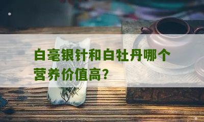 白毫银针和白牡丹哪个营养价值高？