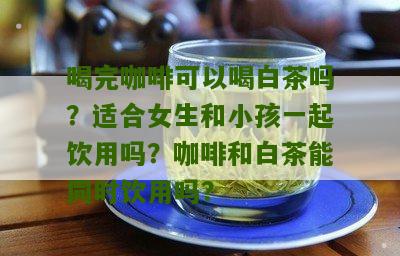 喝完咖啡可以喝白茶吗？适合女生和小孩一起饮用吗？咖啡和白茶能同时饮用吗？