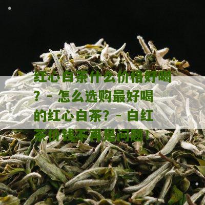 红心白茶什么价格好喝？- 怎么选购最好喝的红心白茶？- 白红茶价钱不再是问题！