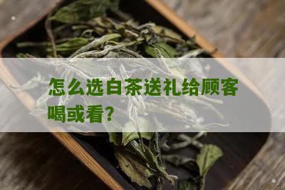 怎么选白茶送礼给顾客喝或看？