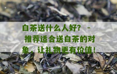 白茶送什么人好？ - 推荐适合送白茶的对象，让礼物更有价值！