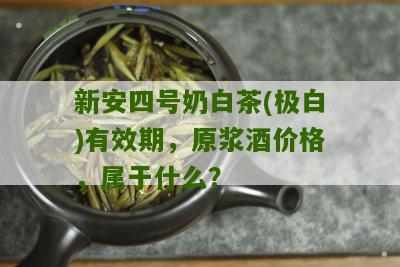 新安四号奶白茶(极白)有效期，原浆酒价格，属于什么？