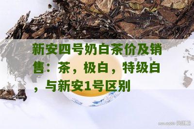 新安四号奶白茶价及销售：茶，极白，特级白，与新安1号区别