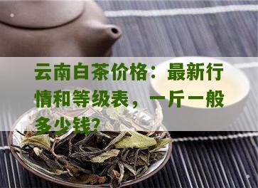 云南白茶价格：最新行情和等级表，一斤一般多少钱？