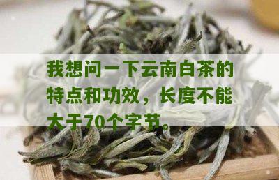 我想问一下云南白茶的特点和功效，长度不能大于70个字节。