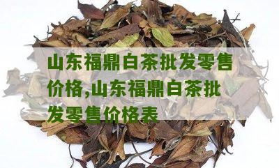 山东福鼎白茶批发零售价格,山东福鼎白茶批发零售价格表