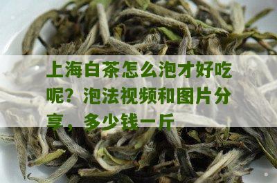 上海白茶怎么泡才好吃呢？泡法视频和图片分享，多少钱一斤