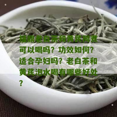 福鼎老白茶和黄芪同煮可以喝吗？功效如何？适合孕妇吗？老白茶和黄芪泡水喝有哪些好处？