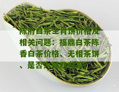 陈府白茶生肖饼价格及相关问题：福鼎白茶陈香白茶价格、无相茶饼、是否为福鼎白茶？