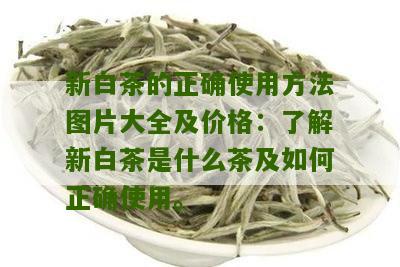 新白茶的正确使用方法图片大全及价格：了解新白茶是什么茶及如何正确使用。