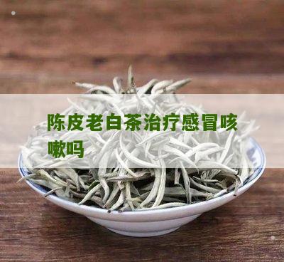 陈皮老白茶治疗感冒咳嗽吗